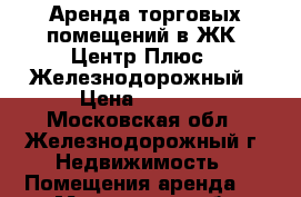 Аренда торговых помещений в ЖК «Центр Плюс», Железнодорожный › Цена ­ 5 000 - Московская обл., Железнодорожный г. Недвижимость » Помещения аренда   . Московская обл.